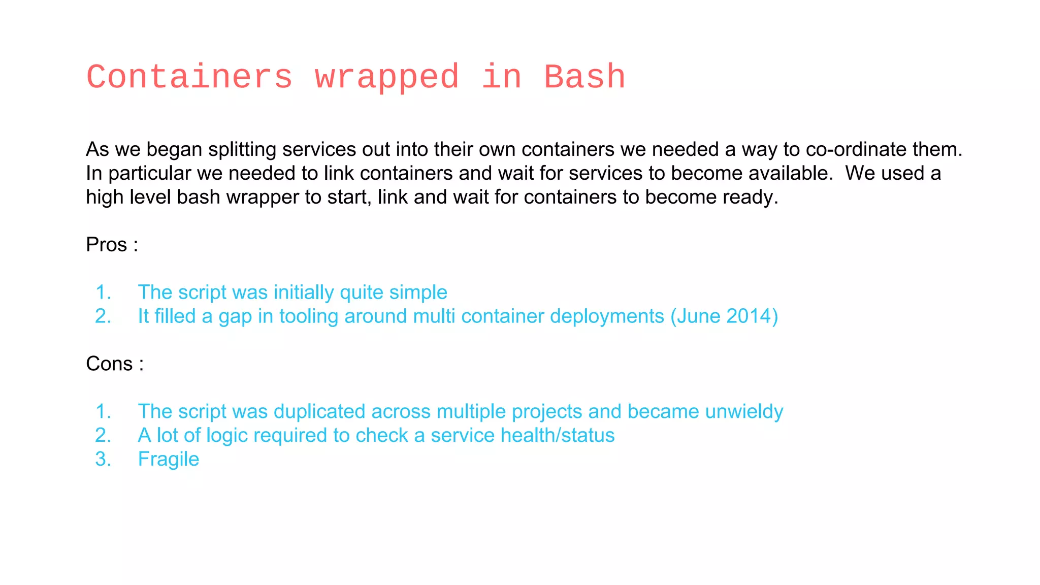 Containers wrapped in Bash
As we began splitting services out into their own containers we needed a way to co-ordinate them.
In particular we needed to link containers and wait for services to become available. We used a
high level bash wrapper to start, link and wait for containers to become ready.
Pros :
1. The script was initially quite simple
2. It filled a gap in tooling around multi container deployments (June 2014)
Cons :
1. The script was duplicated across multiple projects and became unwieldy
2. A lot of logic required to check a service health/status
3. Fragile
 