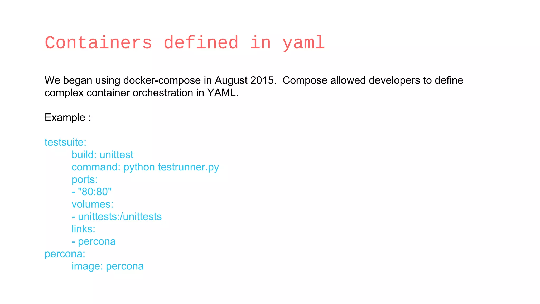Containers defined in yaml
We began using docker-compose in August 2015. Compose allowed developers to define
complex container orchestration in YAML.
Example :
testsuite:
build: unittest
command: python testrunner.py
ports:
- "80:80"
volumes:
- unittests:/unittests
links:
- percona
percona:
image: percona
 