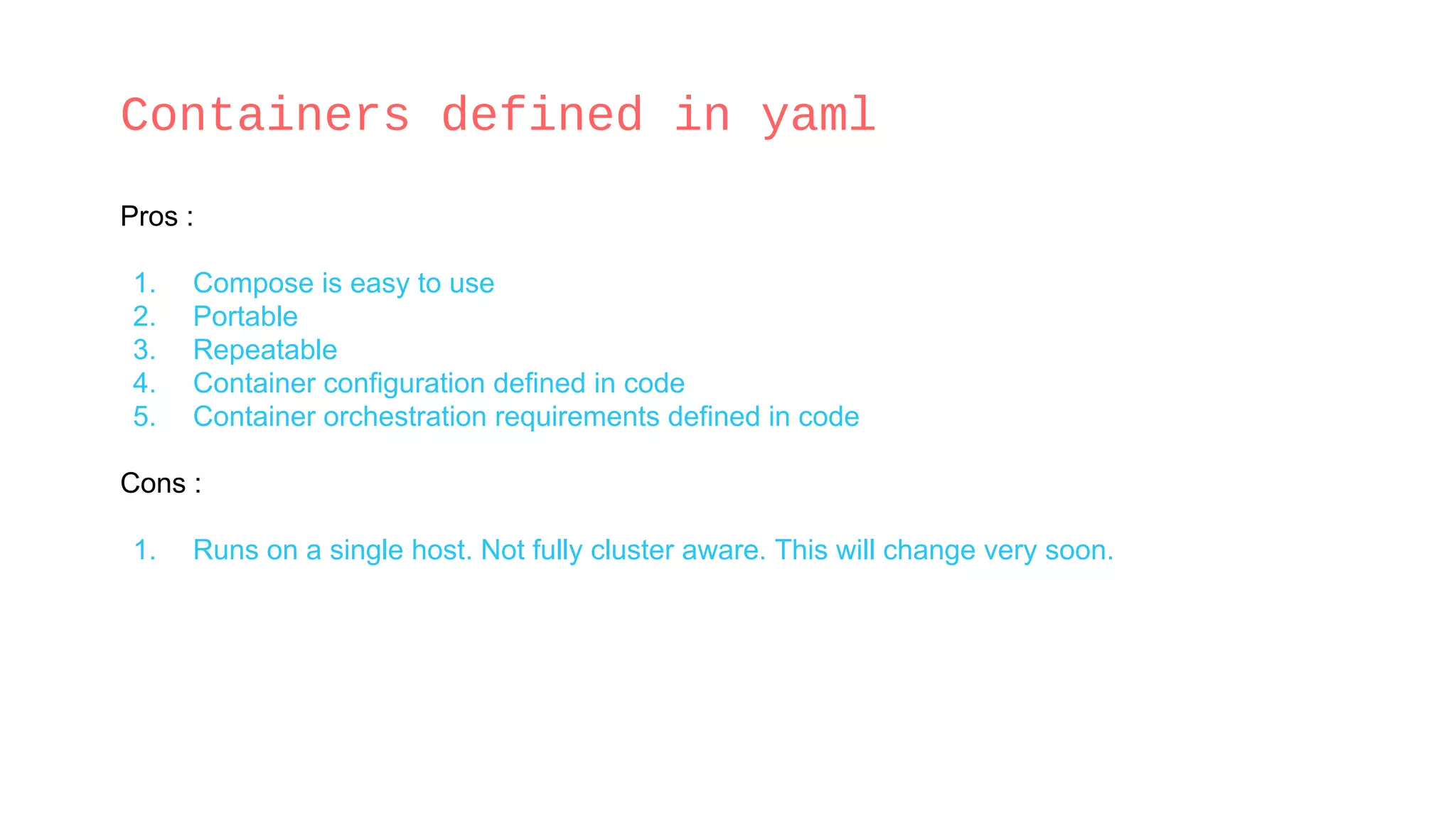 Containers defined in yaml
Pros :
1. Compose is easy to use
2. Portable
3. Repeatable
4. Container configuration defined in code
5. Container orchestration requirements defined in code
Cons :
1. Runs on a single host. Not fully cluster aware. This will change very soon.
 