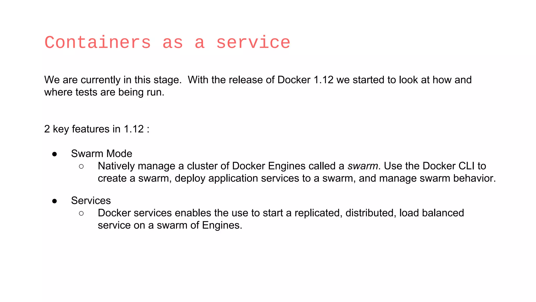 Containers as a service
We are currently in this stage. With the release of Docker 1.12 we started to look at how and
where tests are being run.
2 key features in 1.12 :
● Swarm Mode
○ Natively manage a cluster of Docker Engines called a swarm. Use the Docker CLI to
create a swarm, deploy application services to a swarm, and manage swarm behavior.
● Services
○ Docker services enables the use to start a replicated, distributed, load balanced
service on a swarm of Engines.
 