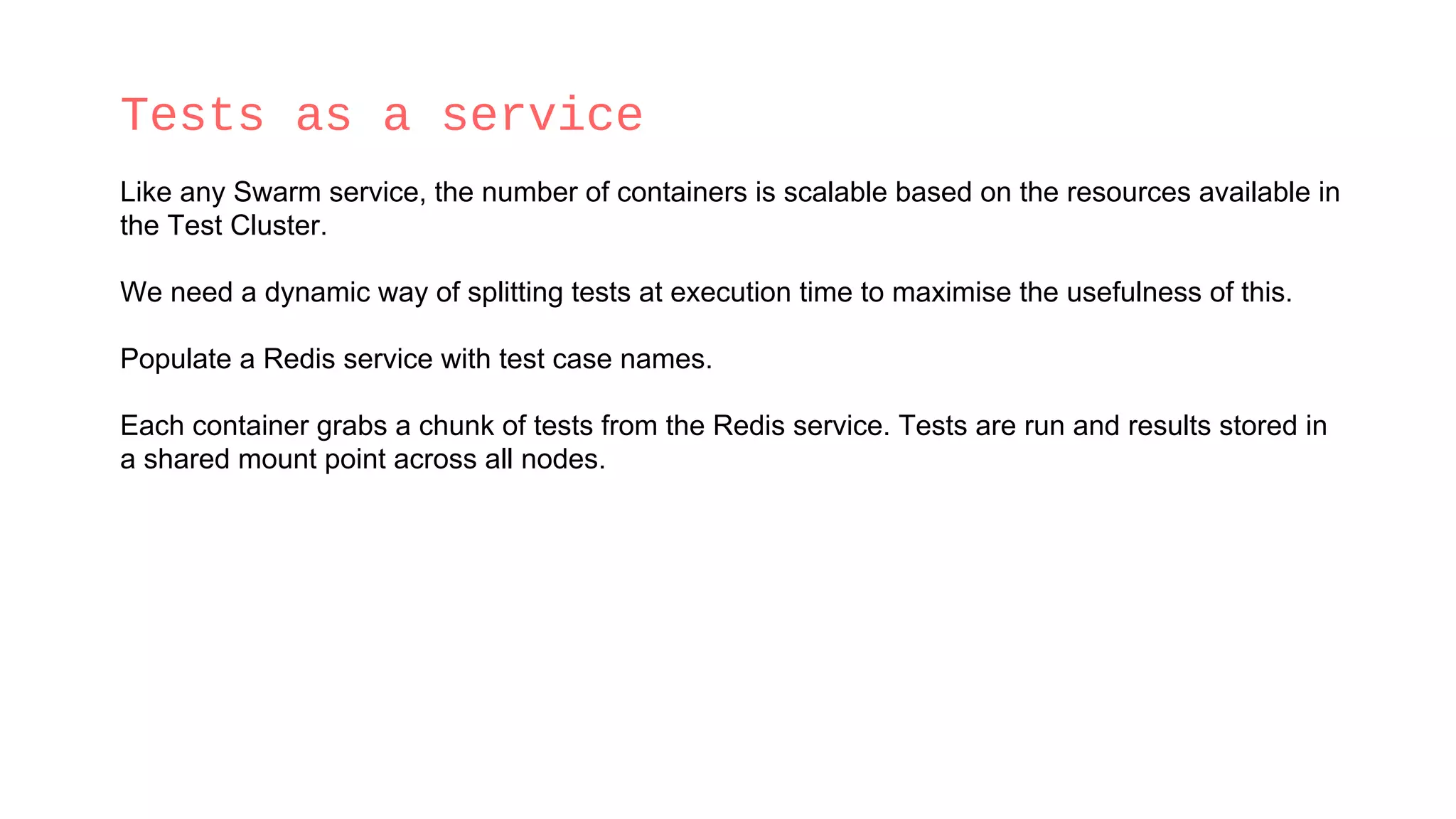 Tests as a service
Like any Swarm service, the number of containers is scalable based on the resources available in
the Test Cluster.
We need a dynamic way of splitting tests at execution time to maximise the usefulness of this.
Populate a Redis service with test case names.
Each container grabs a chunk of tests from the Redis service. Tests are run and results stored in
a shared mount point across all nodes.
 