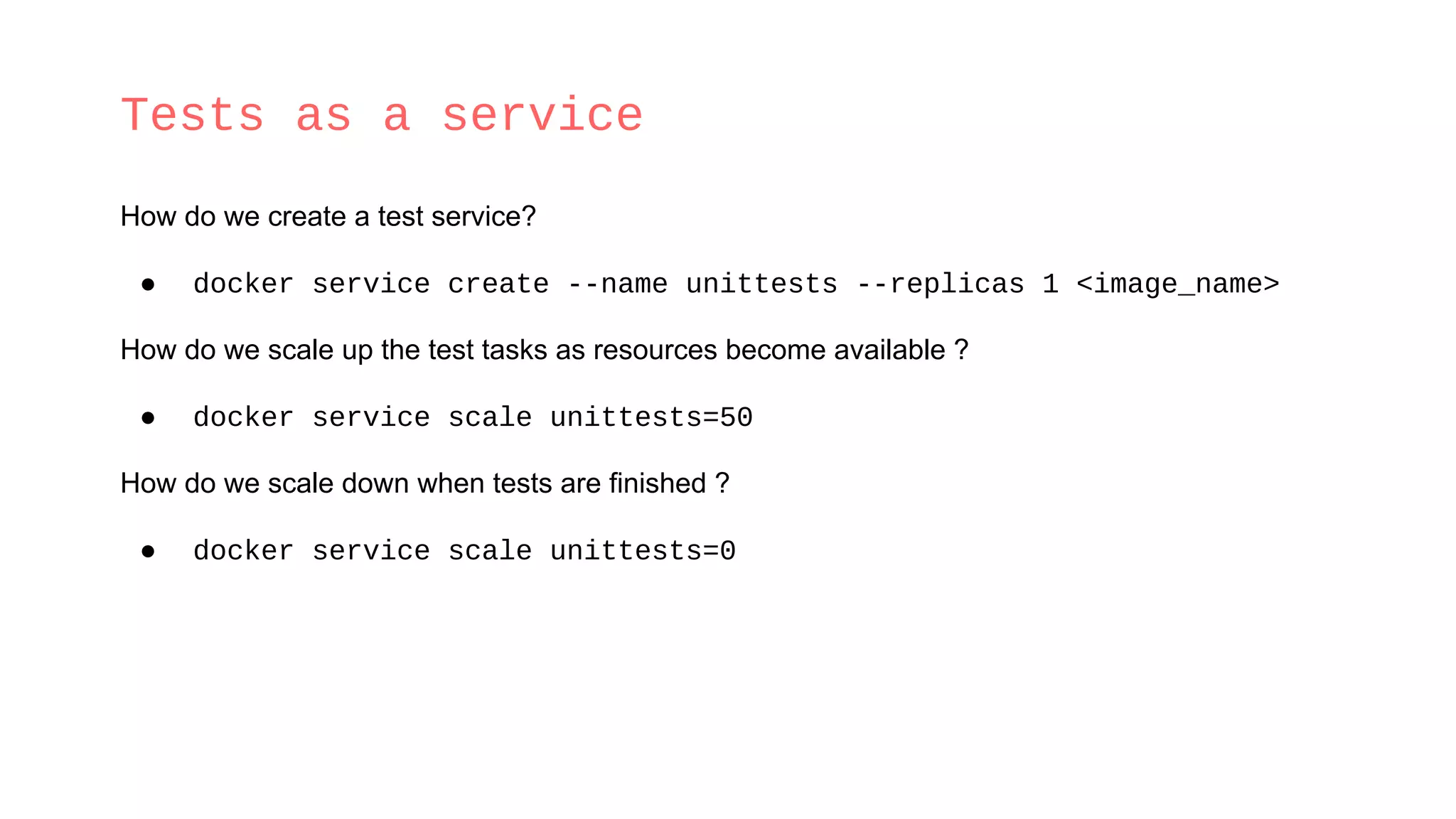 Tests as a service
How do we create a test service?
● docker service create --name unittests --replicas 1 <image_name>
How do we scale up the test tasks as resources become available ?
● docker service scale unittests=50
How do we scale down when tests are finished ?
● docker service scale unittests=0
 