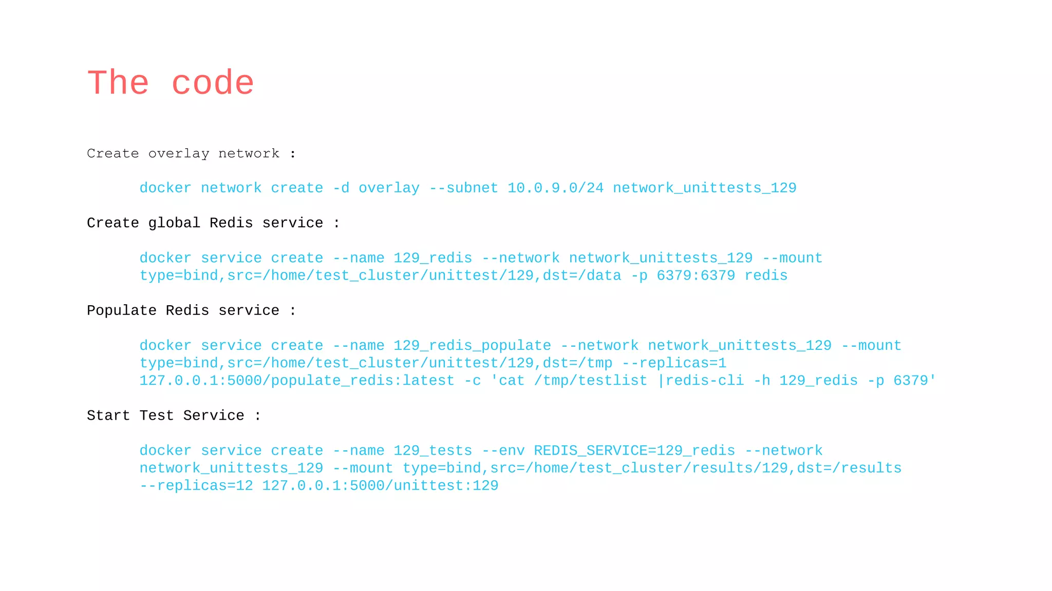 The code
Create overlay network :
docker network create -d overlay --subnet 10.0.9.0/24 network_unittests_129
Create global Redis service :
docker service create --name 129_redis --network network_unittests_129 --mount
type=bind,src=/home/test_cluster/unittest/129,dst=/data -p 6379:6379 redis
Populate Redis service :
docker service create --name 129_redis_populate --network network_unittests_129 --mount
type=bind,src=/home/test_cluster/unittest/129,dst=/tmp --replicas=1
127.0.0.1:5000/populate_redis:latest -c 'cat /tmp/testlist |redis-cli -h 129_redis -p 6379'
Start Test Service :
docker service create --name 129_tests --env REDIS_SERVICE=129_redis --network
network_unittests_129 --mount type=bind,src=/home/test_cluster/results/129,dst=/results
--replicas=12 127.0.0.1:5000/unittest:129
 
