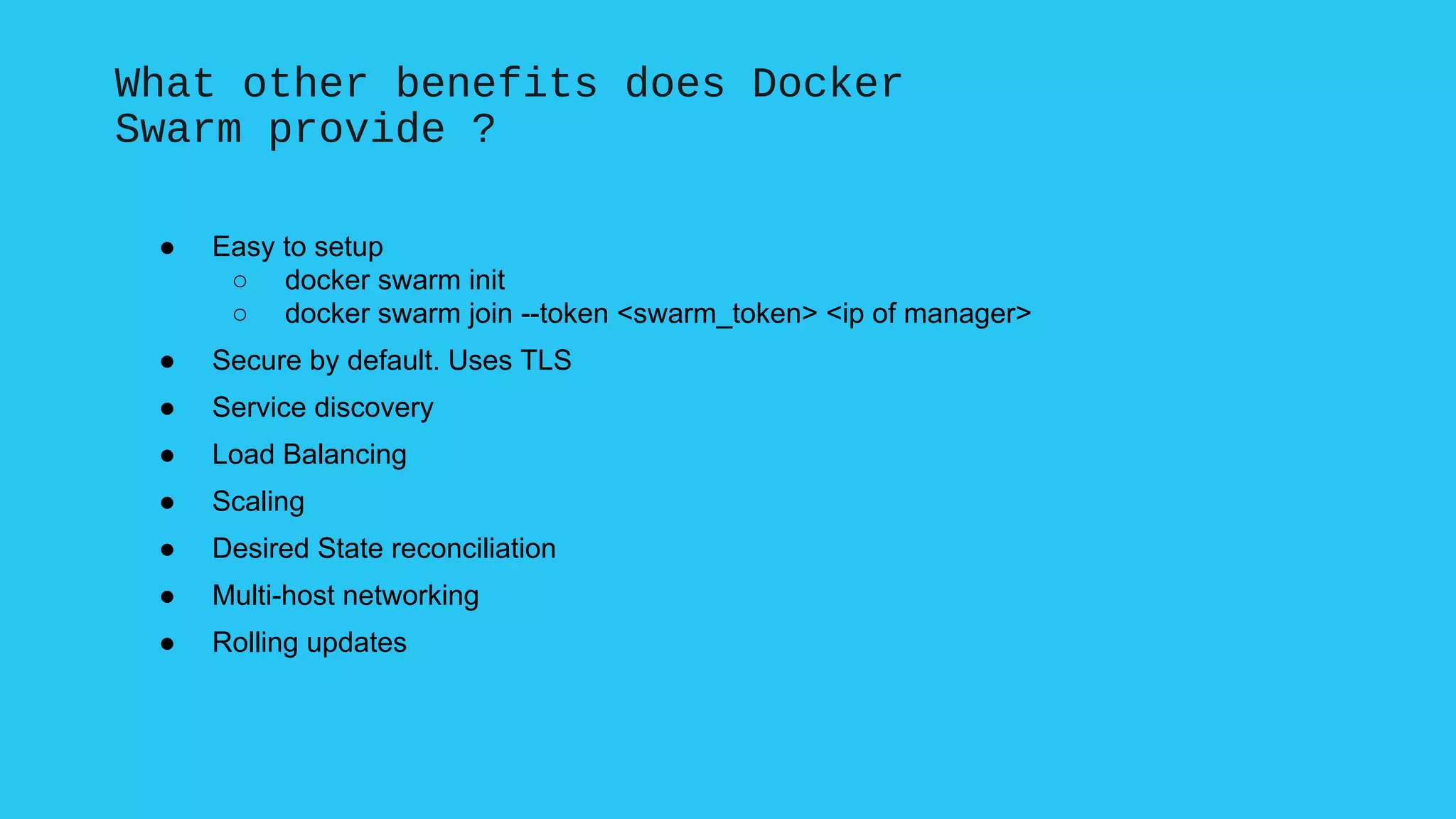 What other benefits does Docker
Swarm provide ?
● Easy to setup
○ docker swarm init
○ docker swarm join --token <swarm_token> <ip of manager>
● Secure by default. Uses TLS
● Service discovery
● Load Balancing
● Scaling
● Desired State reconciliation
● Multi-host networking
● Rolling updates
 