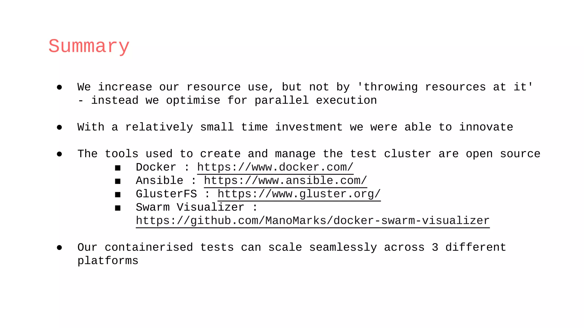 Summary
● We increase our resource use, but not by 'throwing resources at it'
- instead we optimise for parallel execution
● With a relatively small time investment we were able to innovate
● The tools used to create and manage the test cluster are open source
■ Docker : https://www.docker.com/
■ Ansible : https://www.ansible.com/
■ GlusterFS : https://www.gluster.org/
■ Swarm Visualizer :
https://github.com/ManoMarks/docker-swarm-visualizer
● Our containerised tests can scale seamlessly across 3 different
platforms
 