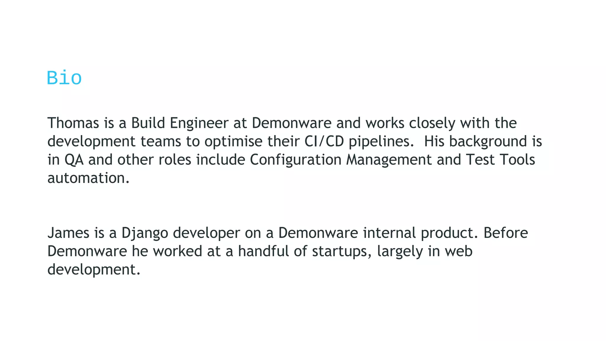 Bio
Thomas is a Build Engineer at Demonware and works closely with the
development teams to optimise their CI/CD pipelines. His background is
in QA and other roles include Configuration Management and Test Tools
automation.
James is a Django developer on a Demonware internal product. Before
Demonware he worked at a handful of startups, largely in web
development.
 