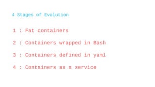 4 Stages of Evolution
1 : Fat containers
2 : Containers wrapped in Bash
3 : Containers defined in yaml
4 : Containers as a...