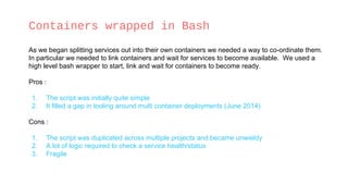 Containers wrapped in Bash
As we began splitting services out into their own containers we needed a way to co-ordinate them.
In particular we needed to link containers and wait for services to become available. We used a
high level bash wrapper to start, link and wait for containers to become ready.
Pros :
1. The script was initially quite simple
2. It filled a gap in tooling around multi container deployments (June 2014)
Cons :
1. The script was duplicated across multiple projects and became unwieldy
2. A lot of logic required to check a service health/status
3. Fragile
 