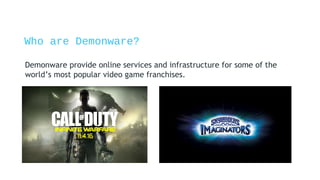 Who are Demonware?
Demonware provide online services and infrastructure for some of the
world’s most popular video game franchises.
 