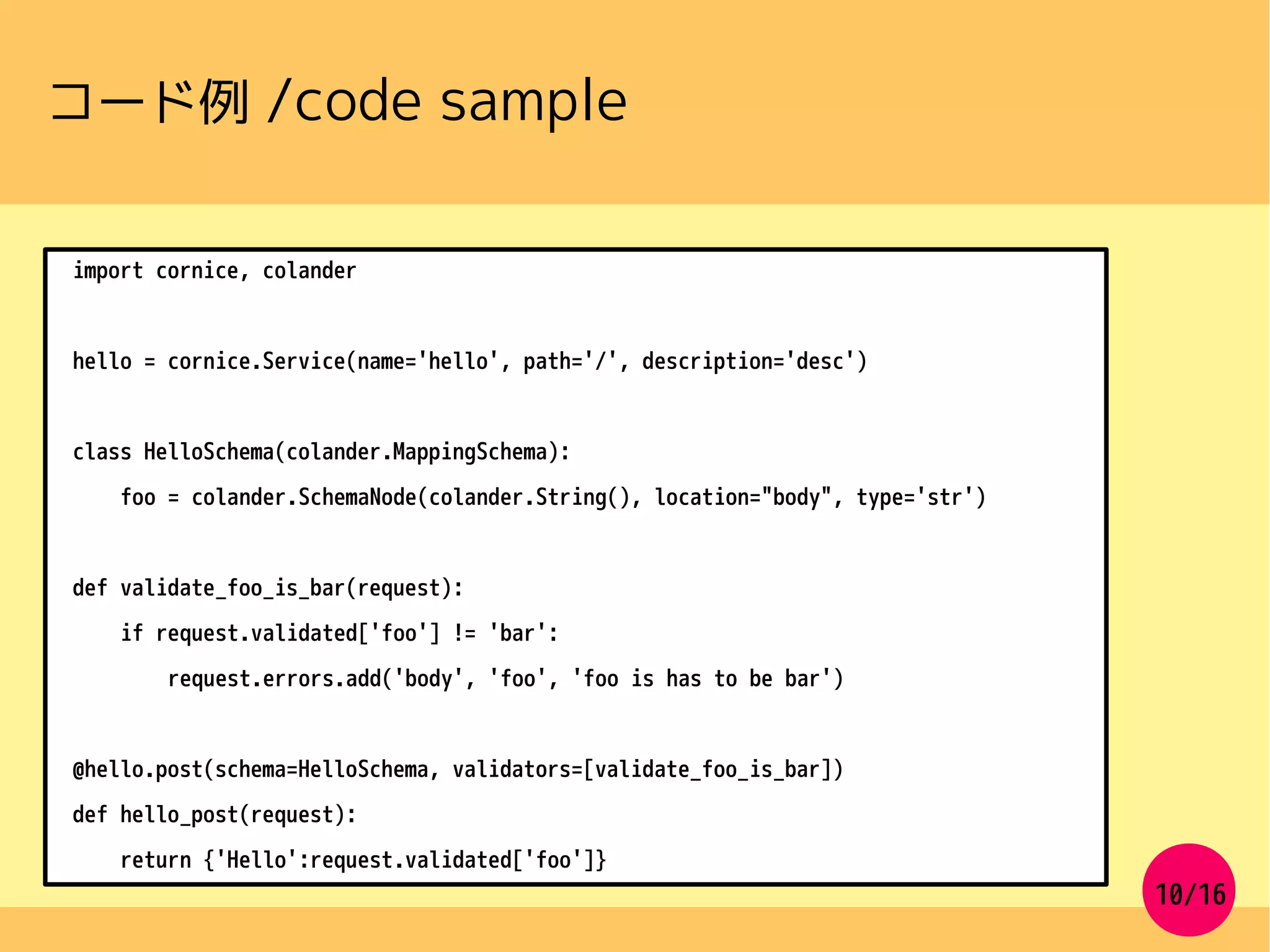 10/16
コード例 /code sample
import cornice, colander
hello = cornice.Service(name='hello', path='/', description='desc')
class HelloSchema(colander.MappingSchema):
foo = colander.SchemaNode(colander.String(), location="body", type='str')
def validate_foo_is_bar(request):
if request.validated['foo'] != 'bar':
request.errors.add('body', 'foo', 'foo is has to be bar')
@hello.post(schema=HelloSchema, validators=[validate_foo_is_bar])
def hello_post(request):
return {'Hello':request.validated['foo']}
 