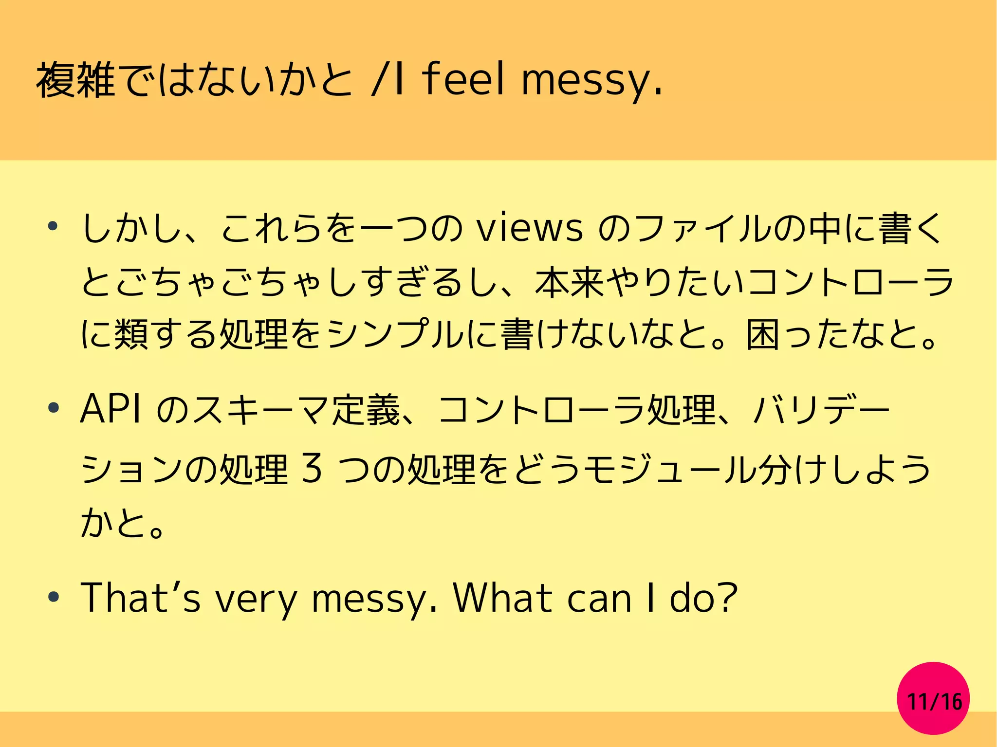 11/16
複雑ではないかと /I feel messy.
●
しかし、これらを一つの views のファイルの中に書く
とごちゃごちゃしすぎるし、本来やりたいコントローラ
に類する処理をシンプルに書けないなと。困ったなと。
●
API のスキーマ定義、コントローラ処理、バリデー
ションの処理 3 つの処理をどうモジュール分けしよう
かと。
●
That’s very messy. What can I do?
 