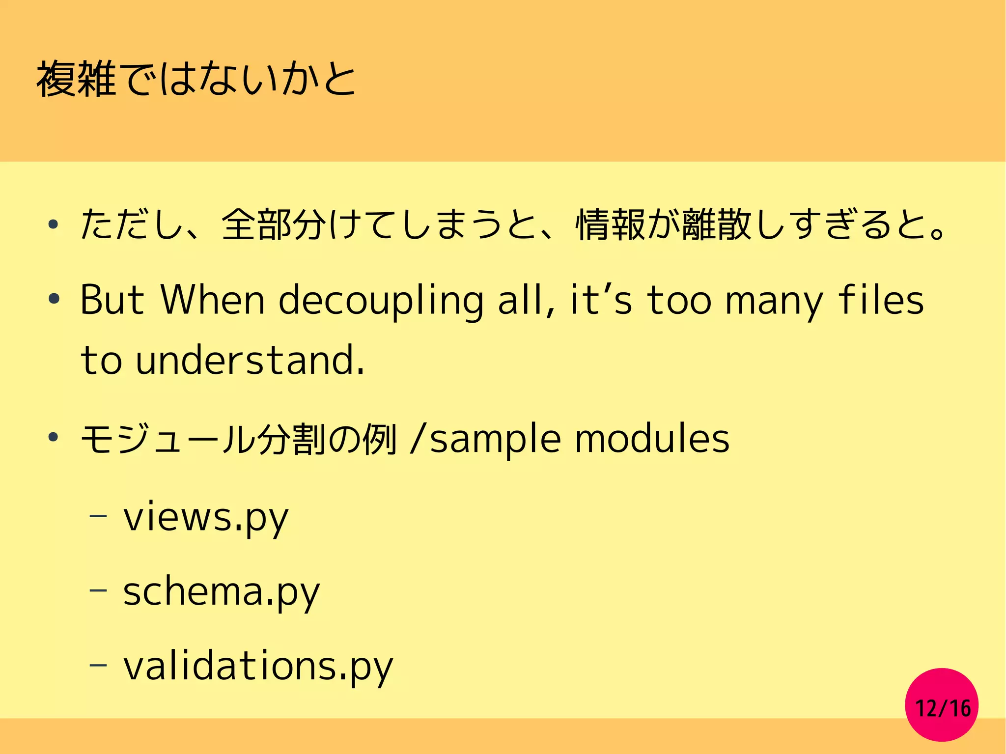 12/16
複雑ではないかと
●
ただし、全部分けてしまうと、情報が離散しすぎると。
●
But When decoupling all, it’s too many files
to understand.
●
モジュール分割の例 /sample modules
– views.py
– schema.py
– validations.py
 