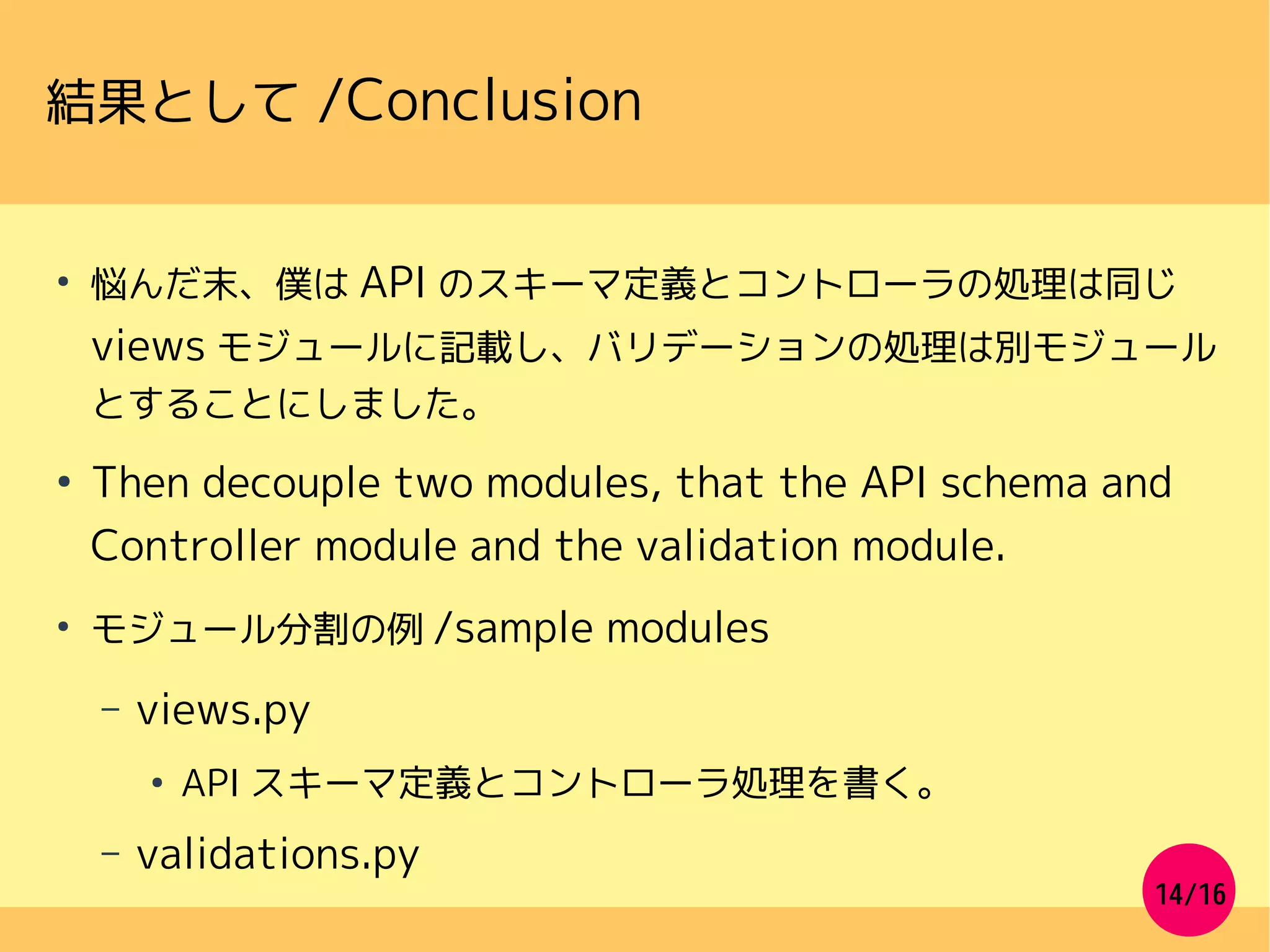 14/16
結果として /Conclusion
●
悩んだ末、僕は API のスキーマ定義とコントローラの処理は同じ
views モジュールに記載し、バリデーションの処理は別モジュール
とすることにしました。
●
Then decouple two modules, that the API schema and
Controller module and the validation module.
●
モジュール分割の例 /sample modules
– views.py
●
API スキーマ定義とコントローラ処理を書く。
– validations.py
 