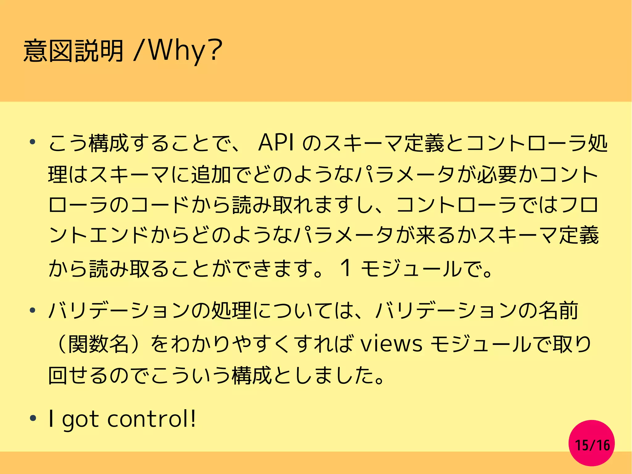 15/16
意図説明 /Why?
●
こう構成することで、 API のスキーマ定義とコントローラ処
理はスキーマに追加でどのようなパラメータが必要かコント
ローラのコードから読み取れますし、コントローラではフロ
ントエンドからどのようなパラメータが来るかスキーマ定義
から読み取ることができます。 1 モジュールで。
●
バリデーションの処理については、バリデーションの名前
（関数名）をわかりやすくすれば views モジュールで取り
回せるのでこういう構成としました。
●
I got control!
 
