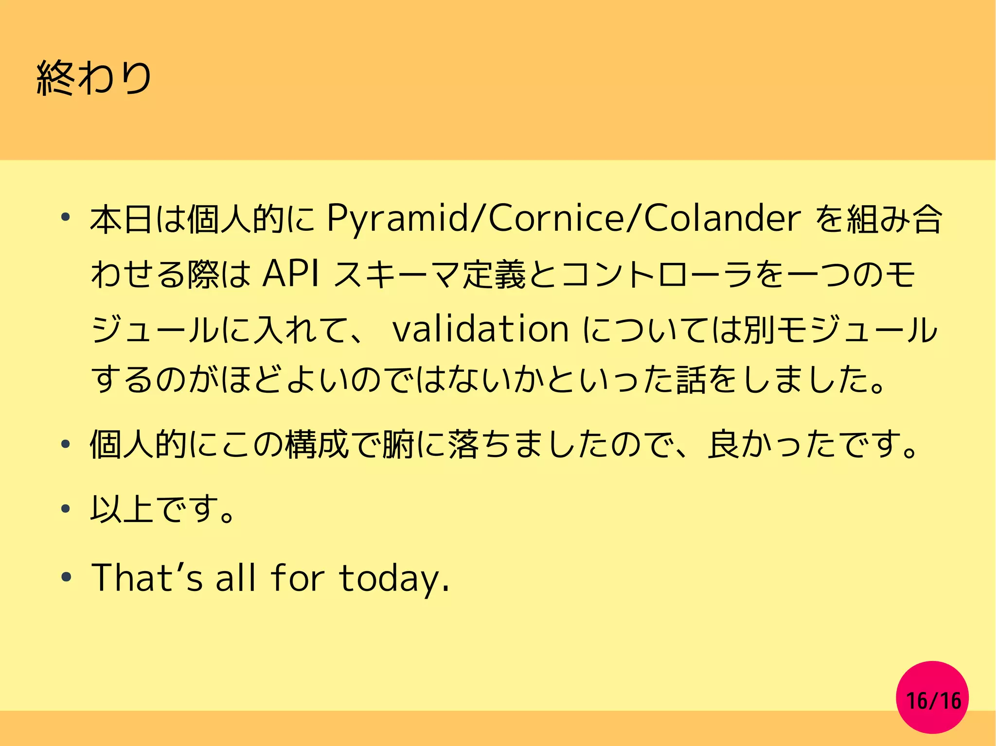 16/16
●
本日は個人的に Pyramid/Cornice/Colander を組み合
わせる際は API スキーマ定義とコントローラを一つのモ
ジュールに入れて、 validation については別モジュール
するのがほどよいのではないかといった話をしました。
●
個人的にこの構成で腑に落ちましたので、良かったです。
●
以上です。
●
That’s all for today.
終わり
 