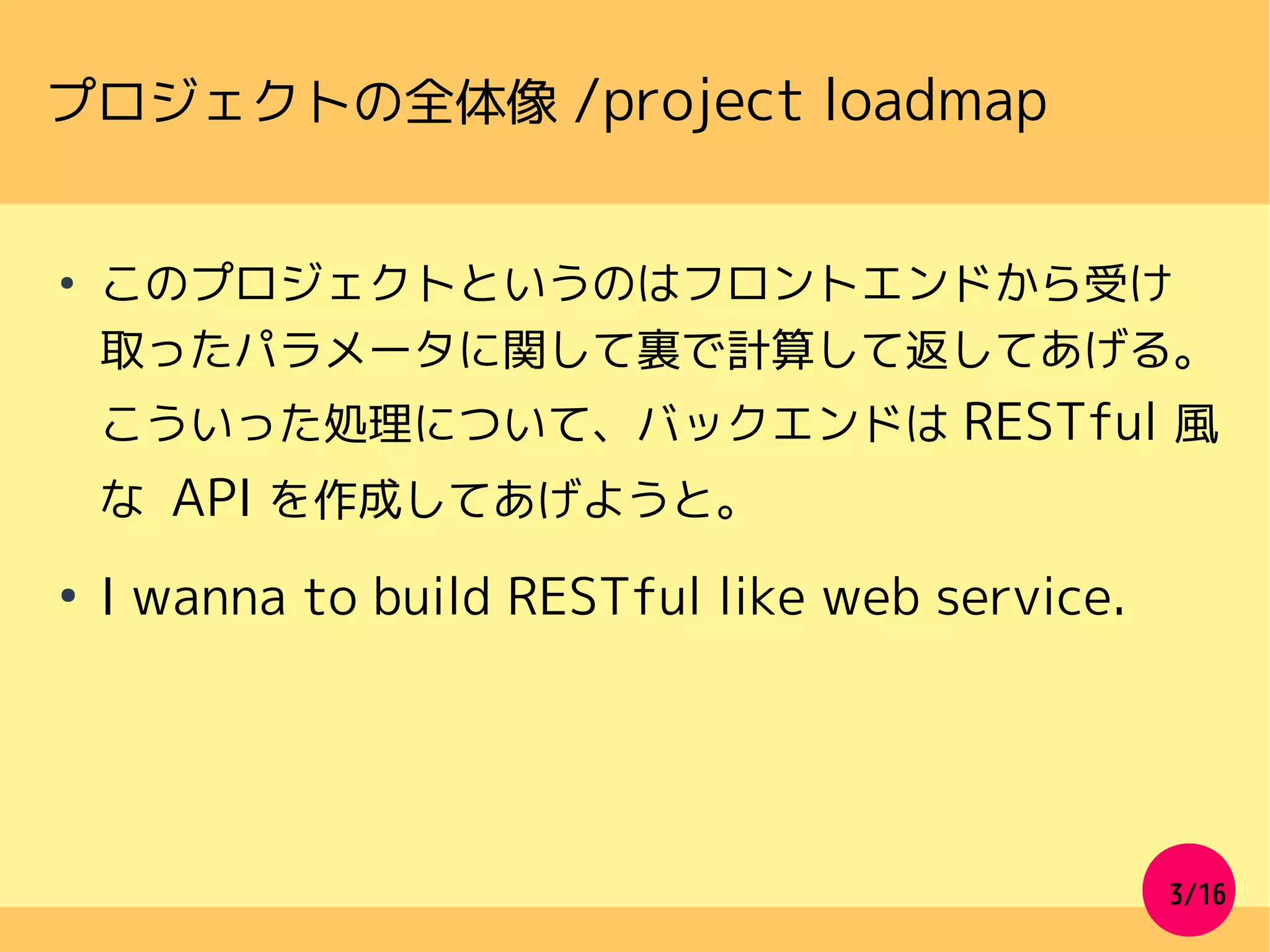 3/16
プロジェクトの全体像 /project loadmap
●
このプロジェクトというのはフロントエンドから受け
取ったパラメータに関して裏で計算して返してあげる。
こういった処理について、バックエンドは RESTful 風
な API を作成してあげようと。
●
I wanna to build RESTful like web service.
 