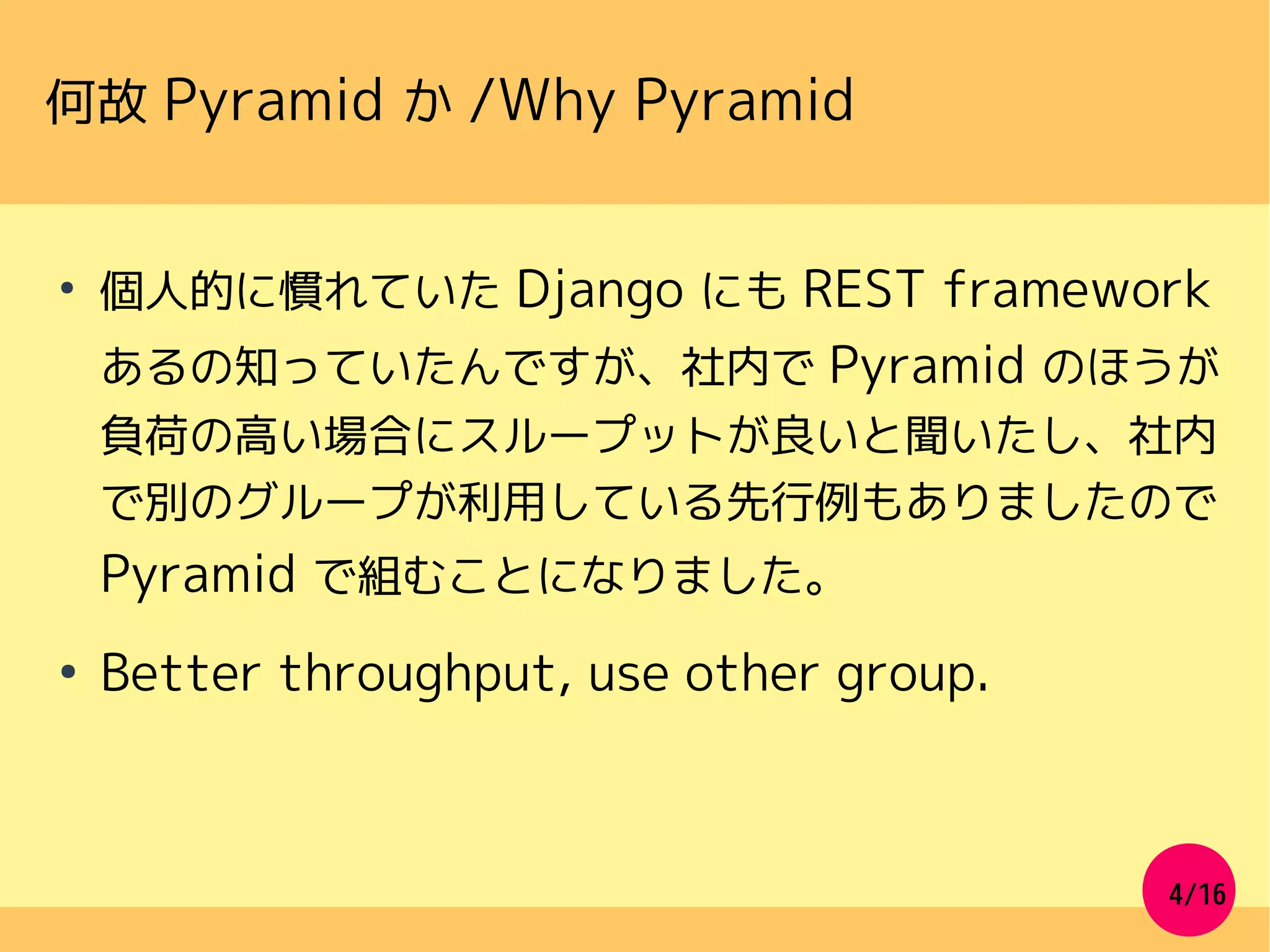 4/16
何故 Pyramid か /Why Pyramid
●
個人的に慣れていた Django にも REST framework
あるの知っていたんですが、社内で Pyramid のほうが
負荷の高い場合にスループットが良いと聞いたし、社内
で別のグループが利用している先行例もありましたので
Pyramid で組むことになりました。
●
Better throughput, use other group.
 