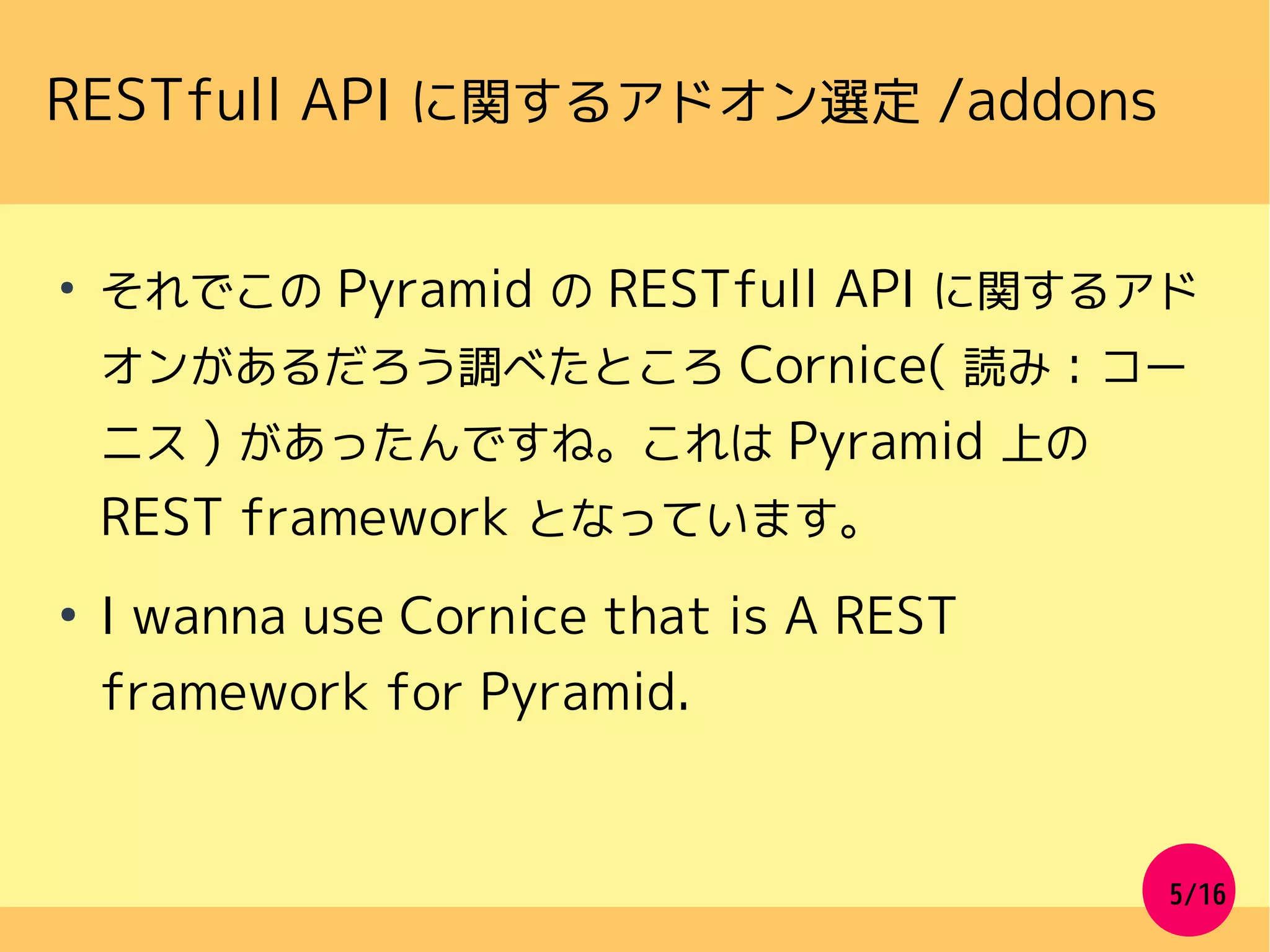 5/16
RESTfull API に関するアドオン選定 /addons
●
それでこの Pyramid の RESTfull API に関するアド
オンがあるだろう調べたところ Cornice( 読み : コー
ニス ) があったんですね。これは Pyramid 上の
REST framework となっています。
●
I wanna use Cornice that is A REST
framework for Pyramid.
 