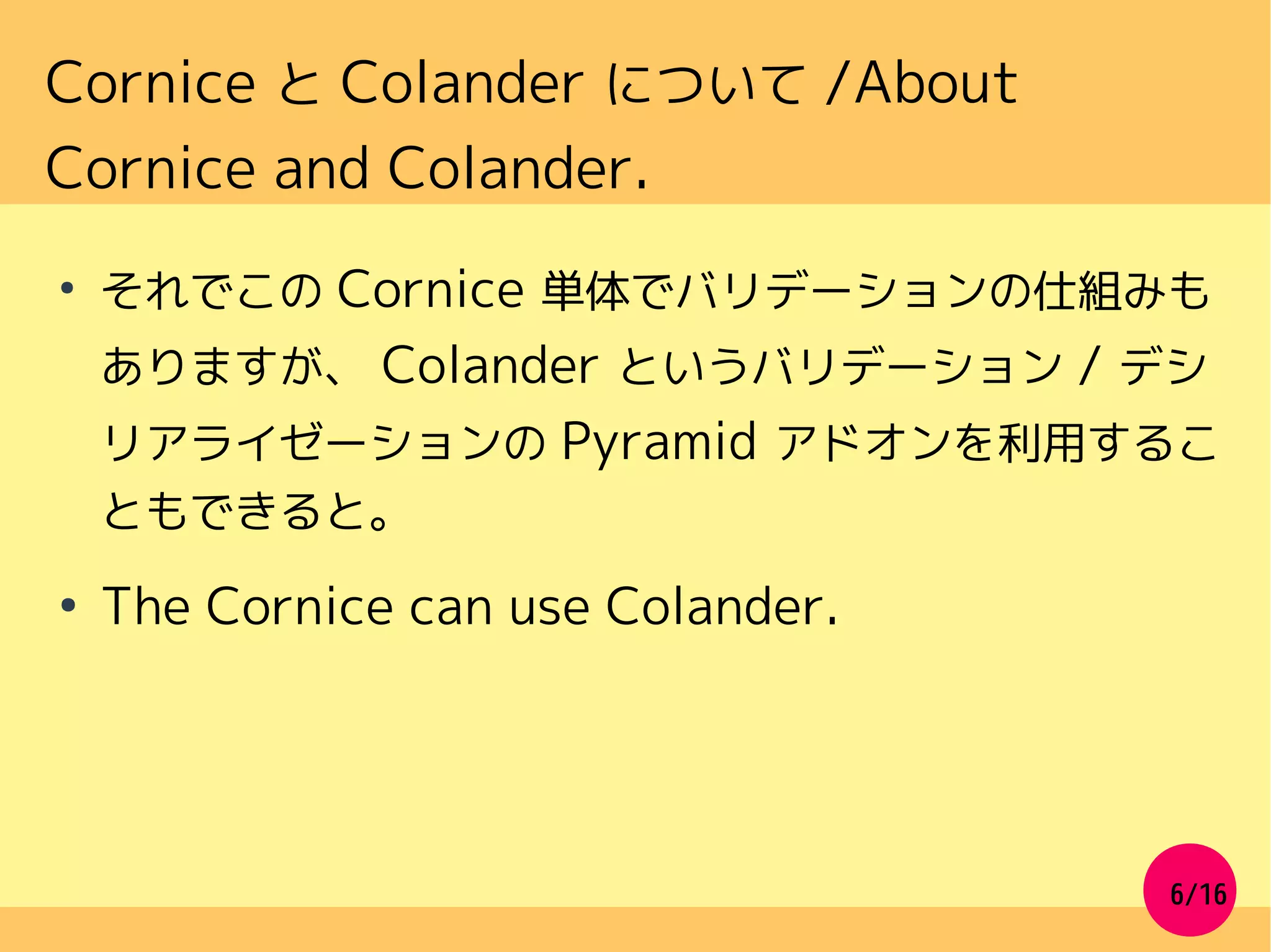 6/16
Cornice と Colander について /About
Cornice and Colander.
●
それでこの Cornice 単体でバリデーションの仕組みも
ありますが、 Colander というバリデーション / デシ
リアライゼーションの Pyramid アドオンを利用するこ
ともできると。
●
The Cornice can use Colander.
 