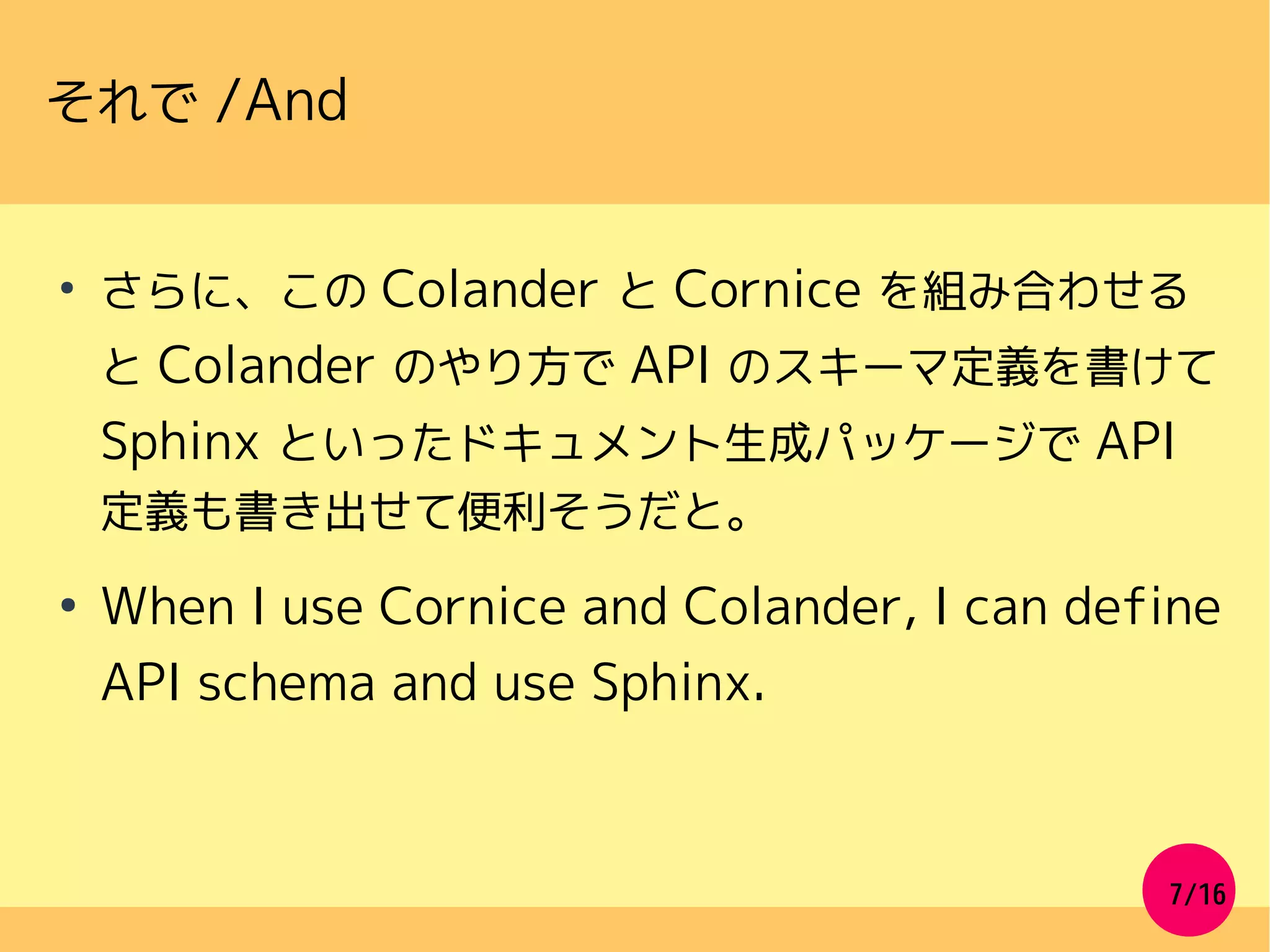7/16
それで /And
●
さらに、この Colander と Cornice を組み合わせる
と Colander のやり方で API のスキーマ定義を書けて
Sphinx といったドキュメント生成パッケージで API
定義も書き出せて便利そうだと。
●
When I use Cornice and Colander, I can define
API schema and use Sphinx.
 