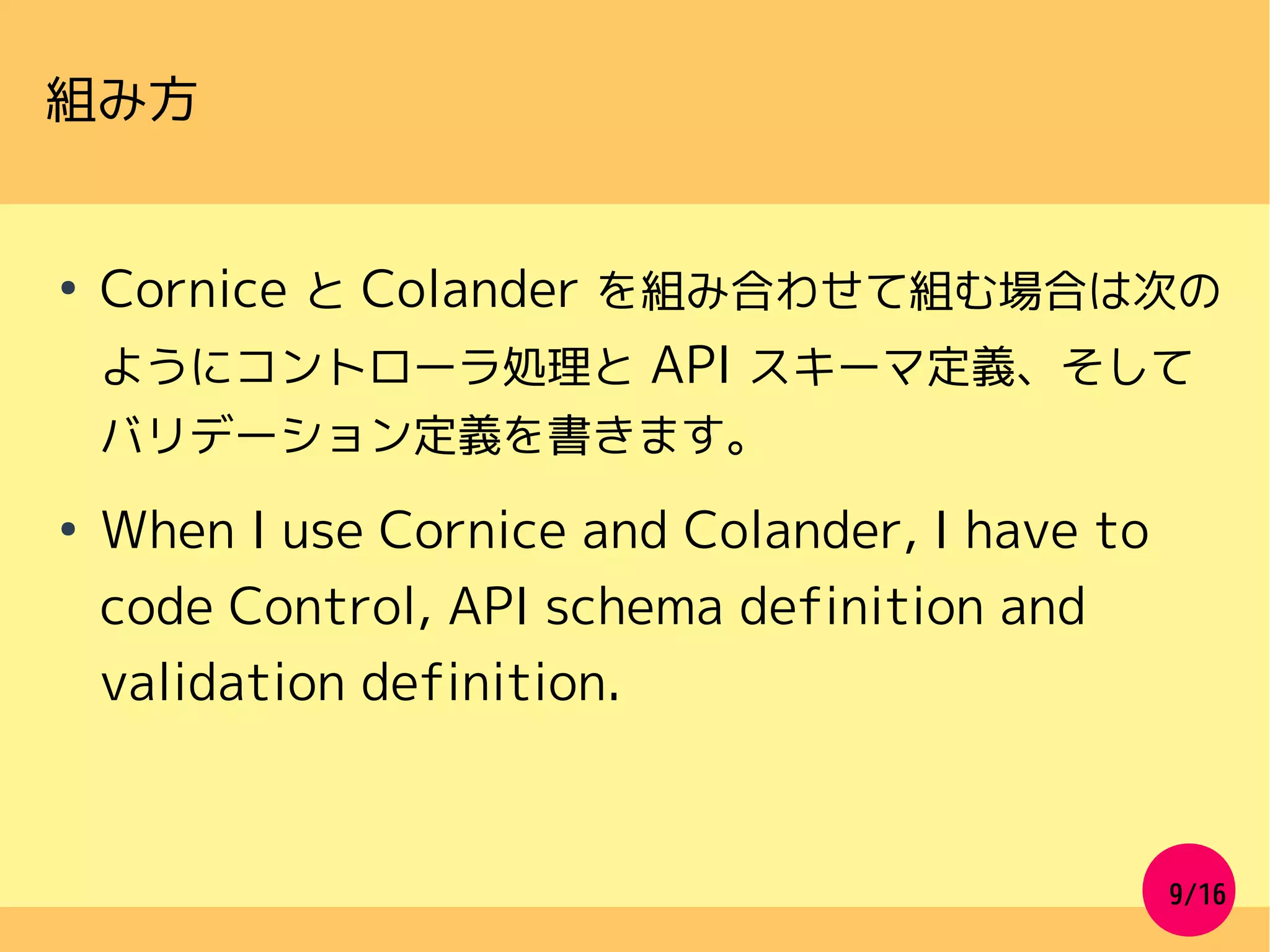 9/16
組み方
●
Cornice と Colander を組み合わせて組む場合は次の
ようにコントローラ処理と API スキーマ定義、そして
バリデーション定義を書きます。
●
When I use Cornice and Colander, I have to
code Control, API schema definition and
validation definition.
 