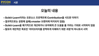 서론
오늘의 내용
• Scikit-Learn이라는 오픈소스 프로젝트에 Contribution을 시도한 이야기
• 결과적으로는 공헌에 실패(=master 브랜치에 머지되지 않음)
• Scikit-Learn을 획기적으로 개선하거나 유저에게 큰 도움을 줄 거라는 기대로 시작하지 않음
• 발표자 개인적인 목표인 ‘라이브러리를 완벽하게 이해하기 위한 과정’의 하나로서 시작
 