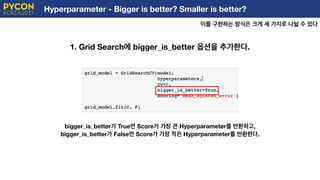 Hyperparameter - Bigger is better? Smaller is better?
이를 구현하는 방식은 크게 세 가지로 나뉠 수 있다
E
bigger_is_better가 True면 Score가 가장 큰 Hyperparameter를 반환하고,
bigger_is_better가 False면 Score가 가장 작은 Hyperparameter를 반환한다.
1. Grid Search에 bigger_is_better 옵션을 추가한다.
 