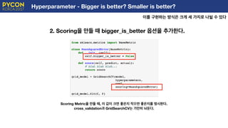 Hyperparameter - Bigger is better? Smaller is better?
이를 구현하는 방식은 크게 세 가지로 나뉠 수 있다
E
2. Scoring을 만들 때 bigger_is_better 옵션을 추가한다.
Scoring Metric을 만들 때, 이 값이 크면 좋은지 작으면 좋은지를 명시한다.
cross_validation과 GridSearchCV는 가만히 놔둔다.
 