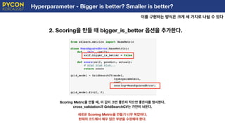 Hyperparameter - Bigger is better? Smaller is better?
이를 구현하는 방식은 크게 세 가지로 나뉠 수 있다
E
2. Scoring을 만들 때 bigger_is_better 옵션을 추가한다.
Scoring Metric을 만들 때, 이 값이 크면 좋은지 작으면 좋은지를 명시한다.
cross_validation과 GridSearchCV는 가만히 놔둔다.
새로운 Scoring Metric을 만들기 너무 복잡하다.
현재의 코드에서 매우 많은 부분을 수정해야 한다.
 