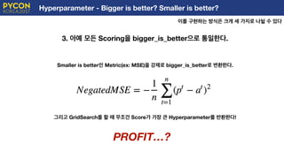 Hyperparameter - Bigger is better? Smaller is better?
이를 구현하는 방식은 크게 세 가지로 나뉠 수 있다
E
3. 아예 모든 Scoring을 bigger_is_better으로 통일한다.
Smaller is better인 Metric(ex: MSE)을 강제로 bigger_is_better로 변환한다.
그리고 GridSearch를 할 때 무조건 Score가 가장 큰 Hyperparameter를 반환한다!
PROFIT…?
 