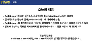 서론
오늘의 내용
• Scikit-Learn이라는 오픈소스 프로젝트에 Contribution을 시도한 이야기
• 결과적으로는 공헌에 실패(=master 브랜치에 머지되지 않음)
• Scikit-Learn을 획기적으로 개선하거나 유저에게 큰 도움을 줄 거라는 기대로 시작하지 않음
• 발표자 개인적인 목표인 ‘라이브러리를 완벽하게 이해하기 위한 과정’의 하나로서 시작
오늘의 발표를
Success Case가 아닌, Fail Case의 하나로 받아들어주셨으면 좋겠습니다.
 