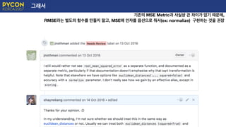그래서
기존의 MSE Metric과 사실상 큰 차이가 없기 때문에,
RMSE라는 별도의 함수를 만들지 말고, MSE에 인자를 옵션으로 줘서(ex: normalize) 구현하는 것을 권장
 