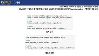 그래서
기존의 MSE Metric과 사실상 큰 차이가 없기 때문에,
RMSE라는 별도의 함수를 만들지 말고, MSE에 인자를 옵션으로 줘서(ex: normalize) 구현하는 것을 권장
기존 구현
새로운 제안
 