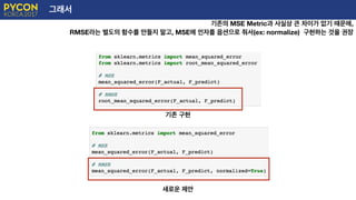 그래서
기존의 MSE Metric과 사실상 큰 차이가 없기 때문에,
RMSE라는 별도의 함수를 만들지 말고, MSE에 인자를 옵션으로 줘서(ex: normalize) 구현하는 것을 권장
기존 구현
새로운 제안
 