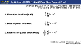 Scikit-Learn에 공헌하기 - RMSE(Root Mean Squared Error)
우리가 예측한 결과(predict, 이하 p)가 정답(actual, 이하 a)에 얼마나 근접한지 알기 위해,
우리는 측정 공식을 정의하고 사용한다. RMSE는 그 측정 공식 중 하나.
1. Mean Absolute Error(MAE)
2. Mean Squared Error(MSE)
3. Root Mean Squared Error(RMSE)
참고자료: MAE and RMSE — Which Metric is Better?
https://goo.gl/BhmVJW
 