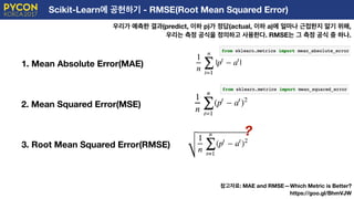 Scikit-Learn에 공헌하기 - RMSE(Root Mean Squared Error)
우리가 예측한 결과(predict, 이하 p)가 정답(actual, 이하 a)에 얼마나 근접한지 알기 위해,
우리는 측정 공식을 정의하고 사용한다. RMSE는 그 측정 공식 중 하나.
1. Mean Absolute Error(MAE)
2. Mean Squared Error(MSE)
3. Root Mean Squared Error(RMSE)
참고자료: MAE and RMSE — Which Metric is Better?
https://goo.gl/BhmVJW
?
 