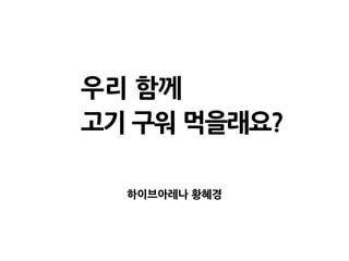 우리 함께
고기 구워 먹을래요?
하이브아레나 황혜경
 