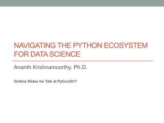 NAVIGATING THE PYTHON ECOSYSTEM
FOR DATA SCIENCE
Ananth Krishnamoorthy, Ph.D.
Outline Slides for Talk at PyCon2017
 