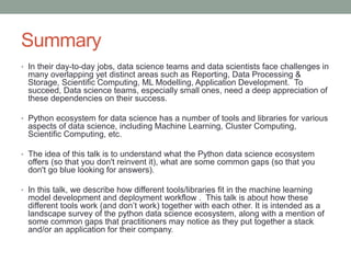 Summary
• In their day-to-day jobs, data science teams and data scientists face challenges in
many overlapping yet distinct areas such as Reporting, Data Processing &
Storage, Scientific Computing, ML Modelling, Application Development. To
succeed, Data science teams, especially small ones, need a deep appreciation of
these dependencies on their success.
• Python ecosystem for data science has a number of tools and libraries for various
aspects of data science, including Machine Learning, Cluster Computing,
Scientific Computing, etc.
• The idea of this talk is to understand what the Python data science ecosystem
offers (so that you don't reinvent it), what are some common gaps (so that you
don't go blue looking for answers).
• In this talk, we describe how different tools/libraries fit in the machine learning
model development and deployment workflow . This talk is about how these
different tools work (and don’t work) together with each other. It is intended as a
landscape survey of the python data science ecosystem, along with a mention of
some common gaps that practitioners may notice as they put together a stack
and/or an application for their company.
 