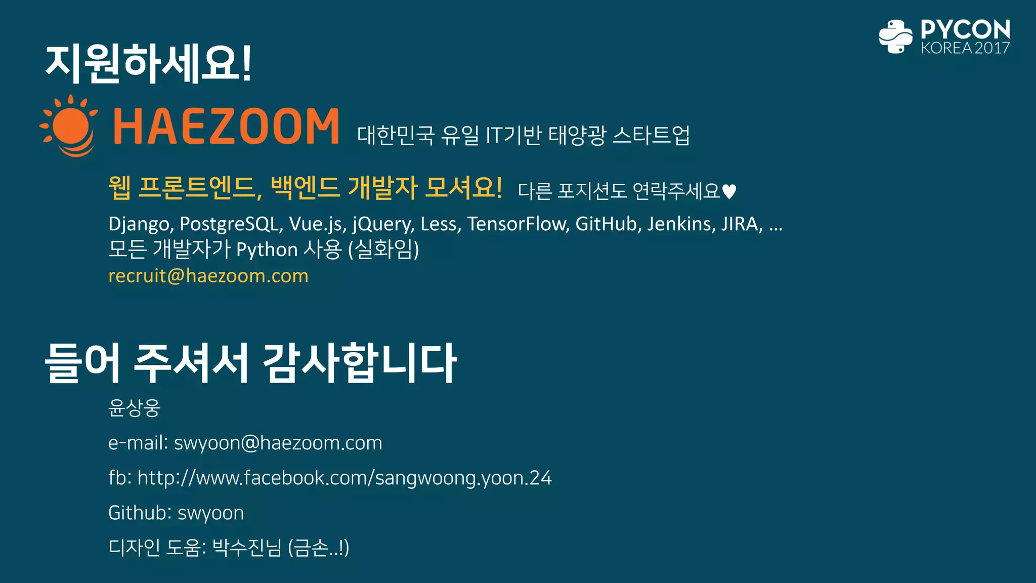 지원하세요!
들어 주셔서 감사합니다
윤상웅
e-mail: swyoon@haezoom.com
fb: http://www.facebook.com/sangwoong.yoon.24
Github: swyoon
디자인 도움: 박수진님 (금손..!)
대한민국 유일 IT기반 태양광 스타트업
Django, PostgreSQL, Vue.js, jQuery, Less, TensorFlow, GitHub, Jenkins, JIRA, …
모든 개발자가 Python 사용 (실화임)
recruit@haezoom.com
웹 프론트엔드, 백엔드 개발자 모셔요! 다른 포지션도 연락주세요♥
 