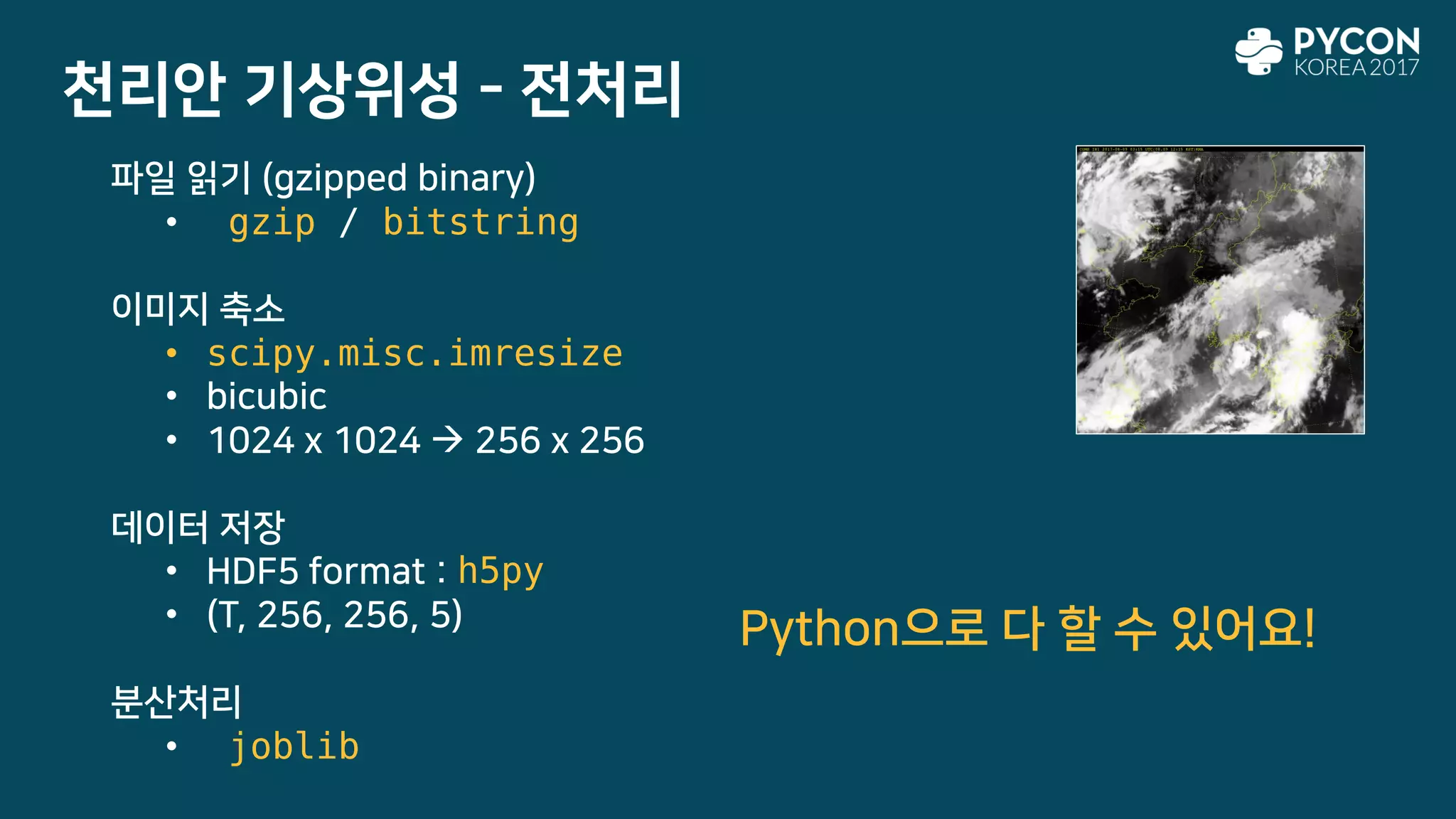 천리안 기상위성 - 전처리
파일 읽기 (gzipped binary)
• gzip / bitstring
이미지 축소
• scipy.misc.imresize
• bicubic
• 1024 x 1024  256 x 256
데이터 저장
• HDF5 format : h5py
• (T, 256, 256, 5)
분산처리
• joblib
Python으로 다 할 수 있어요!
 