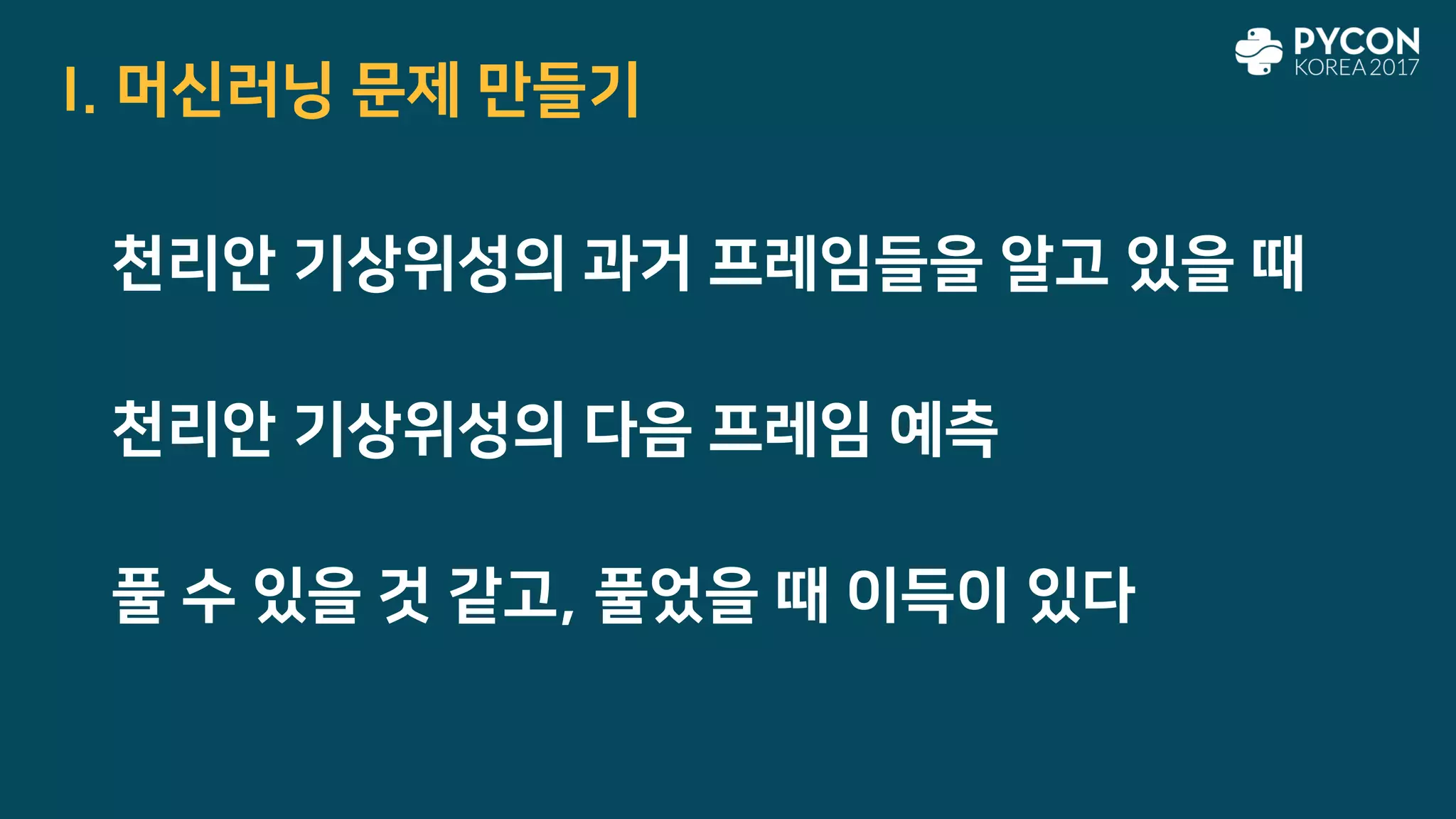I. 머신러닝 문제 만들기
천리안 기상위성의 다음 프레임 예측
풀 수 있을 것 같고, 풀었을 때 이득이 있다
천리안 기상위성의 과거 프레임들을 알고 있을 때
 