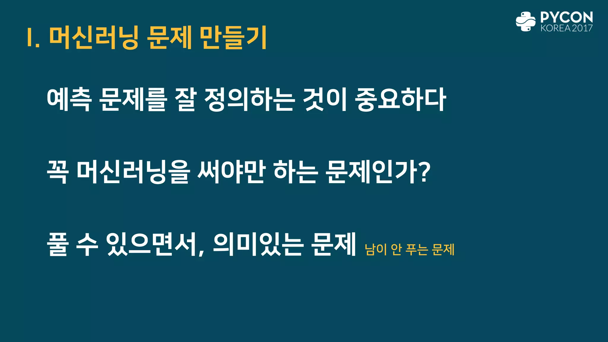 I. 머신러닝 문제 만들기
예측 문제를 잘 정의하는 것이 중요하다
꼭 머신러닝을 써야만 하는 문제인가?
풀 수 있으면서, 의미있는 문제 남이 안 푸는 문제
 