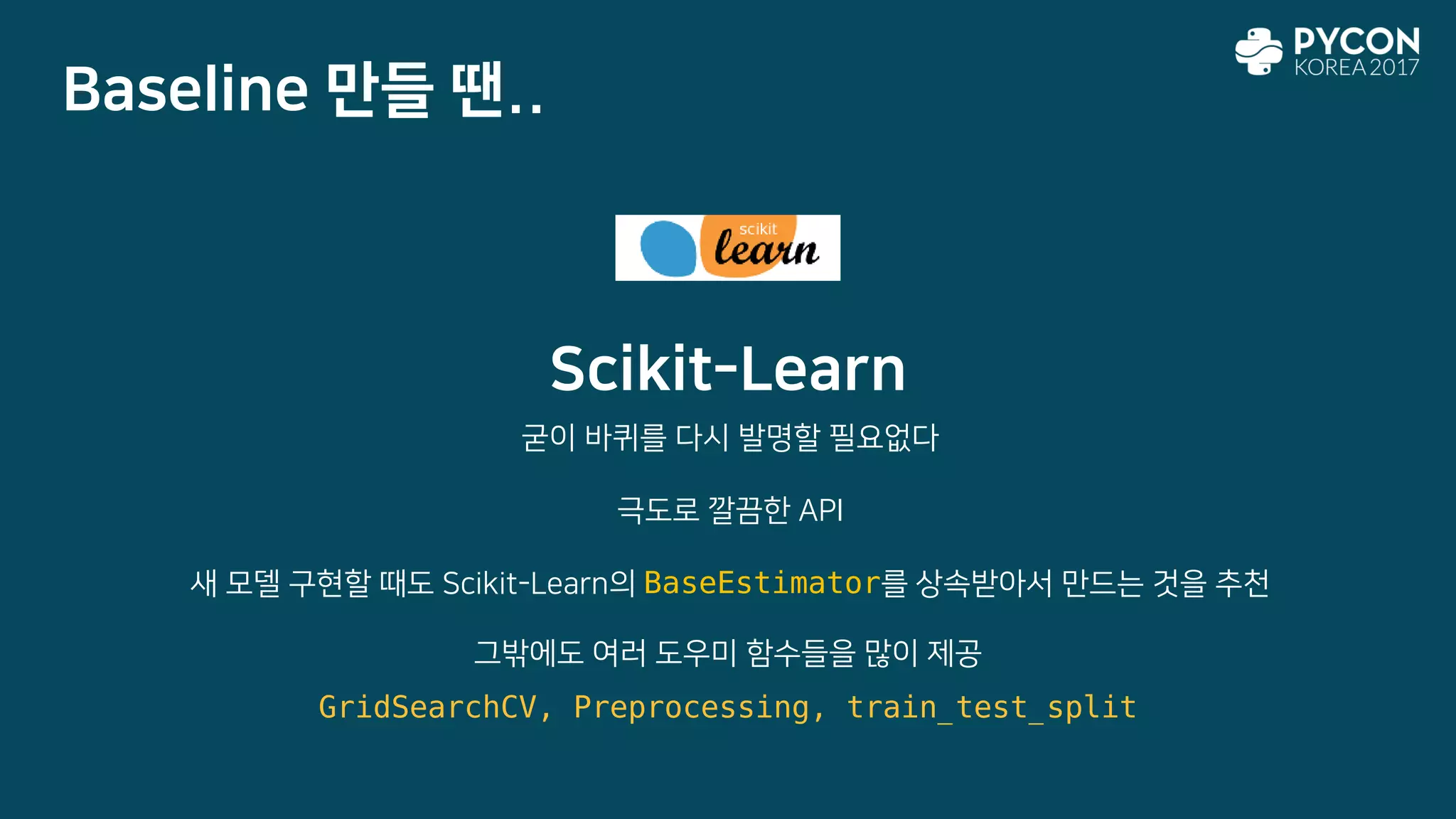 Scikit-Learn
굳이 바퀴를 다시 발명할 필요없다
극도로 깔끔한 API
새 모델 구현할 때도 Scikit-Learn의 BaseEstimator를 상속받아서 만드는 것을 추천
Baseline 만들 땐..
그밖에도 여러 도우미 함수들을 많이 제공
GridSearchCV, Preprocessing, train_test_split
 