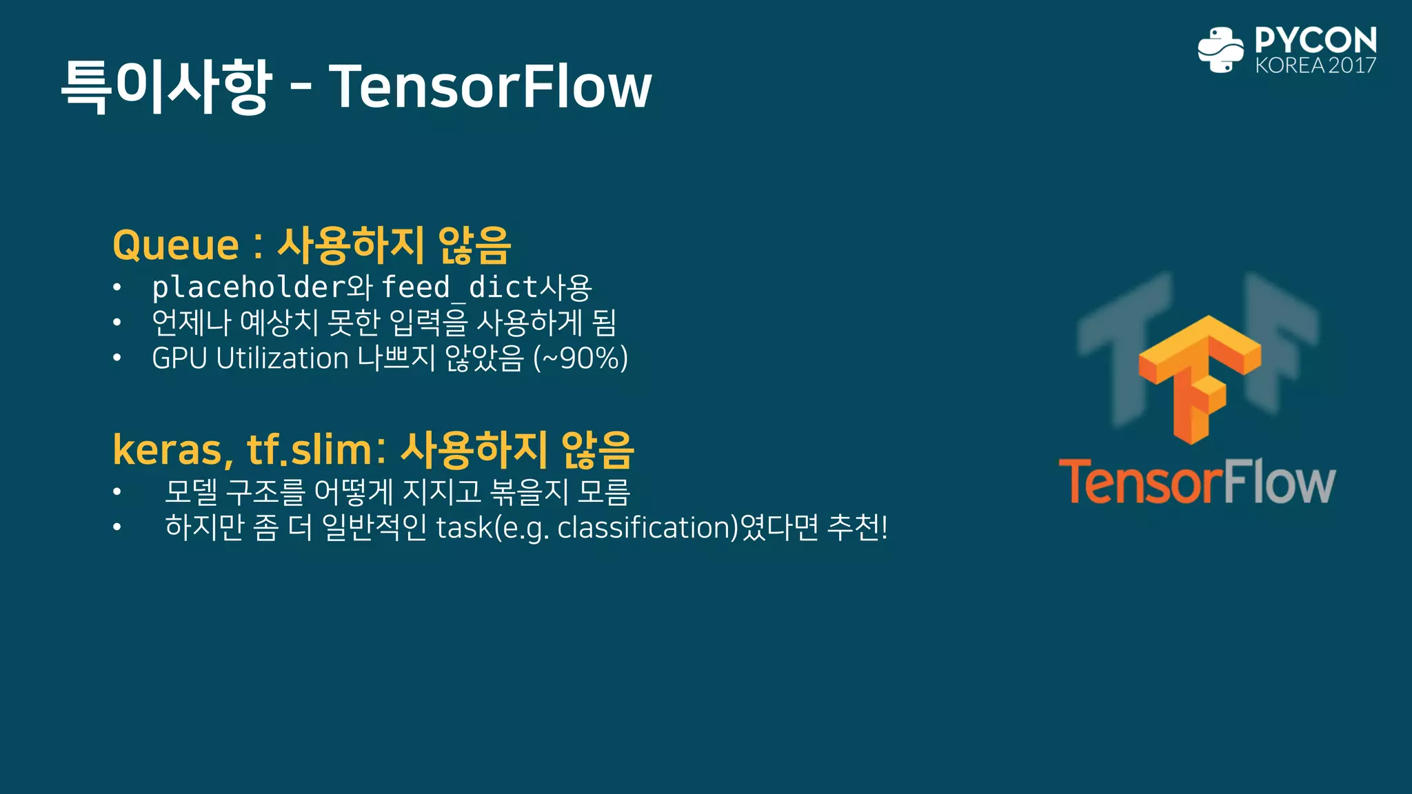 특이사항 - TensorFlow
Queue : 사용하지 않음
• placeholder와 feed_dict사용
• 언제나 예상치 못한 입력을 사용하게 됨
• GPU Utilization 나쁘지 않았음 (~90%)
keras, tf.slim: 사용하지 않음
• 모델 구조를 어떻게 지지고 볶을지 모름
• 하지만 좀 더 일반적인 task(e.g. classification)였다면 추천!
 