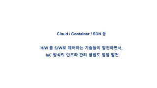 Cloud / Container / SDN 등
H/W 를 S/W로 제어하는 기술들이 발전하면서,
IaC 방식의 인프라 관리 방법도 점점 발전
 
