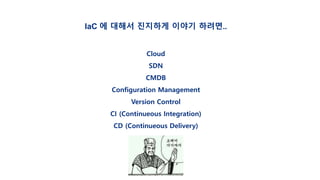 IaC 에 대해서 진지하게 이야기 하려면..
Cloud
SDN
CMDB
Configuration Management
Version Control
CI (Continueous Integration)
CD (Continueous Delivery)
 