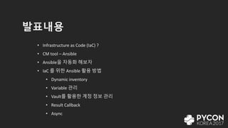 발표내용
• Infrastructure as Code (IaC) ?
• CM tool – Ansible
• Ansible을 자동화 해보자
• IaC 를 위한 Ansible 활용 방법
• Dynamic inventory
• Variable 관리
• Vault를 활용한 계정 정보 관리
• Result Callback
• Async
 