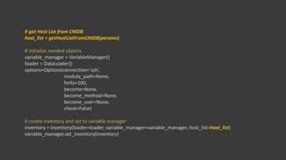 # get Host List from CMDB
host_list = getHostListFromCMDB(params)
# initialize needed objects
variable_manager = VariableManager()
loader = DataLoader()
options=Options(connection=‘ssh’,
module_path=None,
forks=100,
become=None,
become_method=None,
become_user=None,
check=False)
# create inventory and set to variable manager
inventory = Inventory(loader=loader, variable_manager=variable_manager, host_list=host_list)
variable_manager.set_inventory(inventory)
 