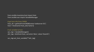 from ansible.inventory.host import Host
from ansible.vars import VariableManager
# get host info from CMDB
host_dic = getHostFromCMDB(name=‘webserver-01’)
host = Host(name=host_dic[‘name’])
# set variable to host
var_mgr = VaraibleManager()
attr_tag = dict(host=host, varname=‘desc’, value=‘board1’)
var_mgr.set_host_variable(**attr_tag)
 